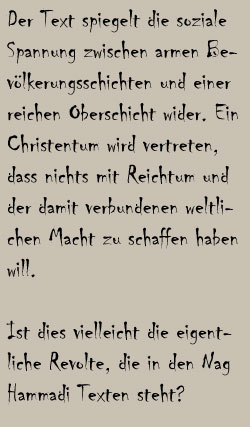 Der Text spiegelt die soziale Spannung zwischen armen Bevölkerungsschichten und einer reichen Oberschicht wider. Ein Christentum wird vertreten, dass nichts mit Reichtum und der damit verbundenen weltlichen Macht zu schaffen haben will. 
Ist dies vielleicht die eigentliche Revolte, die in den Nag Hammadi Texten steht?